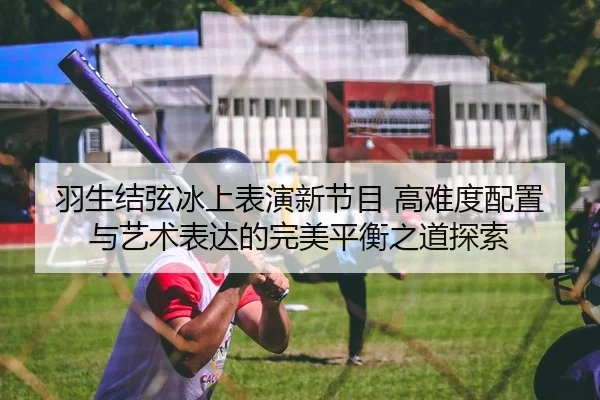 羽生结弦冰上表演新节目 高难度配置与艺术表达的完美平衡之道探索
